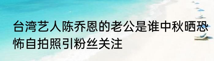 台湾艺人陈乔恩的老公是谁中秋晒恐怖自拍照引粉丝关注