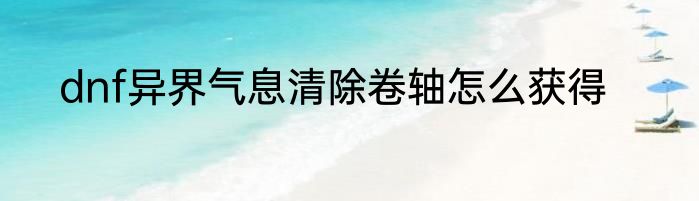 dnf异界气息清除卷轴怎么获得