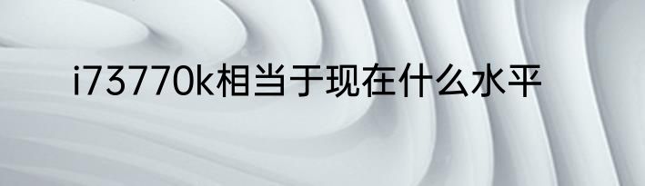 i73770k相当于现在什么水平