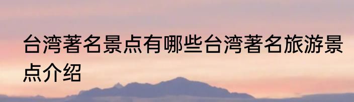 台湾著名景点有哪些台湾著名旅游景点介绍
