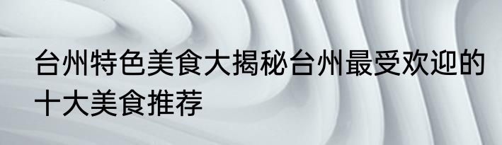 台州特色美食大揭秘台州最受欢迎的十大美食推荐