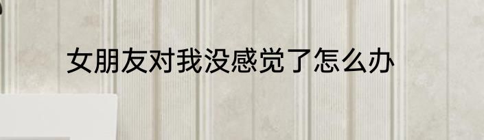 女朋友对我没感觉了怎么办