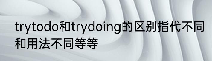 trytodo和trydoing的区别指代不同和用法不同等等