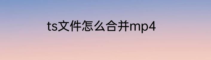 ts文件怎么合并mp4