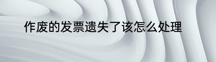 作废的发票遗失了该怎么处理