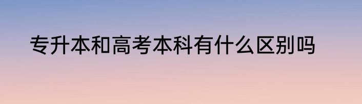 专升本和高考本科有什么区别吗