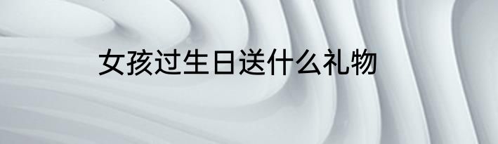 女孩过生日送什么礼物