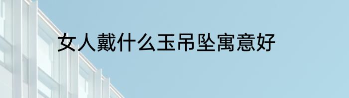女人戴什么玉吊坠寓意好