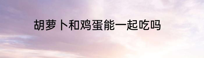 胡萝卜和鸡蛋能一起吃吗