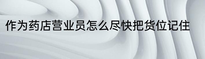 作为药店营业员怎么尽快把货位记住