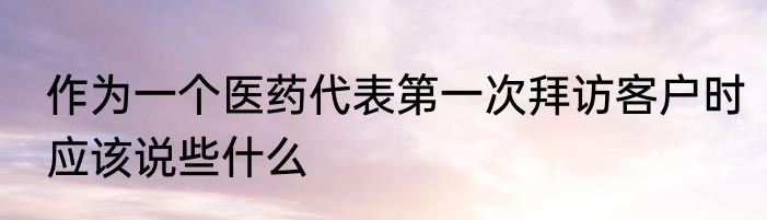作为一个医药代表第一次拜访客户时应该说些什么
