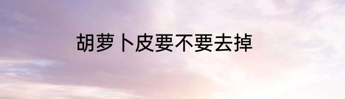 胡萝卜皮要不要去掉
