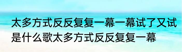 太多方式反反复复一幕一幕试了又试是什么歌太多方式反反复复一幕