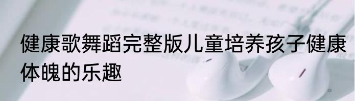 健康歌舞蹈完整版儿童培养孩子健康体魄的乐趣