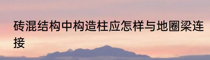 砖混结构中构造柱应怎样与地圈梁连接