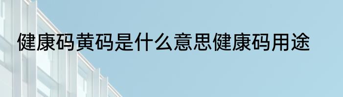 健康码黄码是什么意思健康码用途