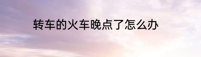 转车的火车晚点了怎么办