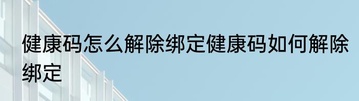 健康码怎么解除绑定健康码如何解除绑定