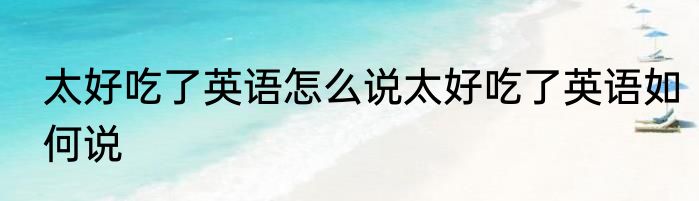 太好吃了英语怎么说太好吃了英语如何说