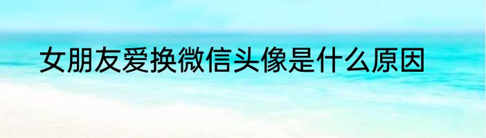 女朋友爱换微信头像是什么原因