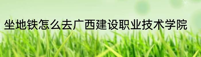 坐地铁怎么去广西建设职业技术学院