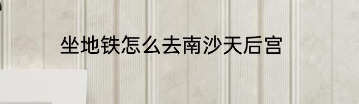 坐地铁怎么去南沙天后宫