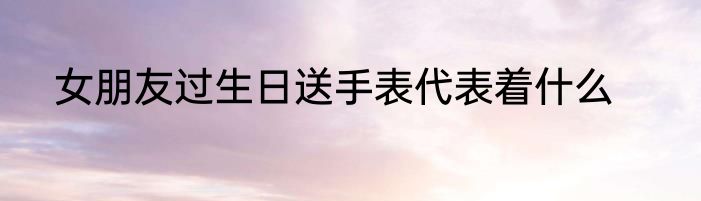 女朋友过生日送手表代表着什么