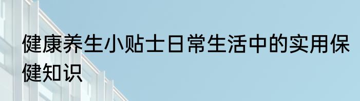 健康养生小贴士日常生活中的实用保健知识