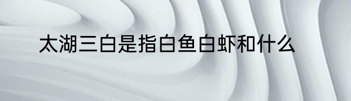 太湖三白是指白鱼白虾和什么
