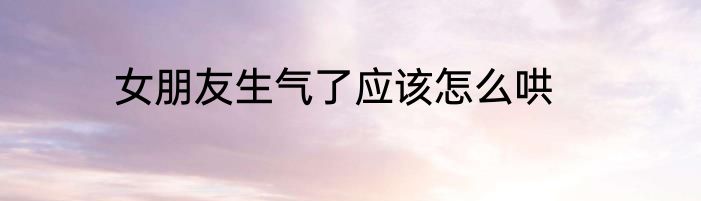 女朋友生气了应该怎么哄