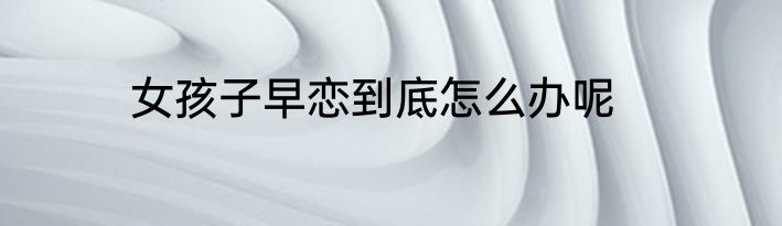 女孩子早恋到底怎么办呢