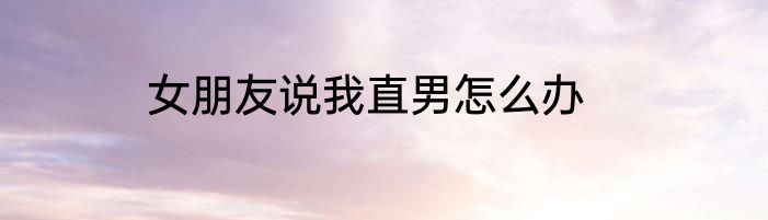 女朋友说我直男怎么办