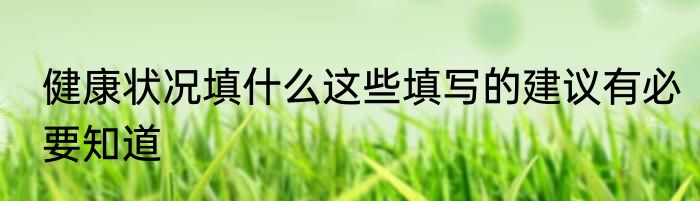 健康状况填什么这些填写的建议有必要知道