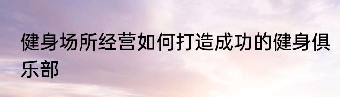 健身场所经营如何打造成功的健身俱乐部