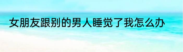 女朋友跟别的男人睡觉了我怎么办