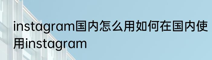instagram国内怎么用如何在国内使用instagram