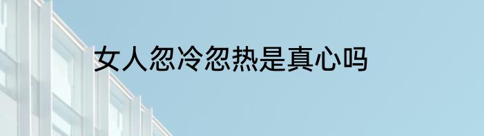 女人忽冷忽热是真心吗