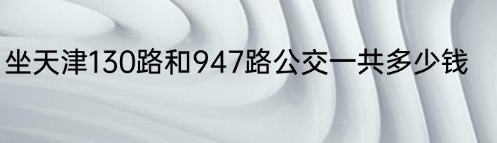 坐天津130路和947路公交一共多少钱