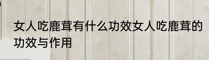 女人吃鹿茸有什么功效女人吃鹿茸的功效与作用