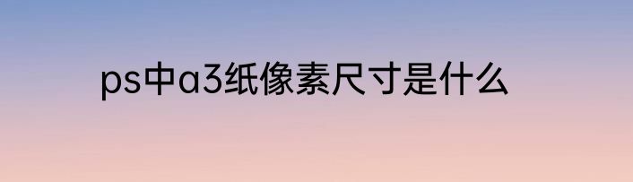 ps中a3纸像素尺寸是什么