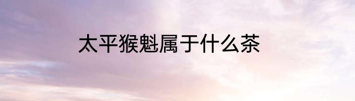 太平猴魁属于什么茶