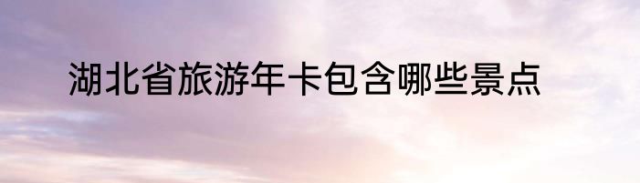 湖北省旅游年卡包含哪些景点