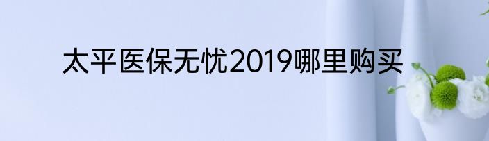 太平医保无忧2019哪里购买