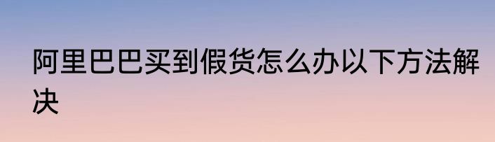 阿里巴巴买到假货怎么办以下方法解决