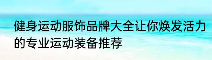 健身运动服饰品牌大全让你焕发活力的专业运动装备推荐