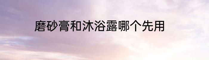 磨砂膏和沐浴露哪个先用