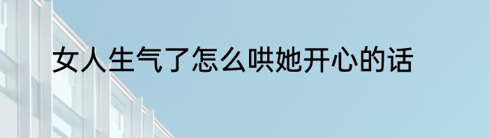 女人生气了怎么哄她开心的话