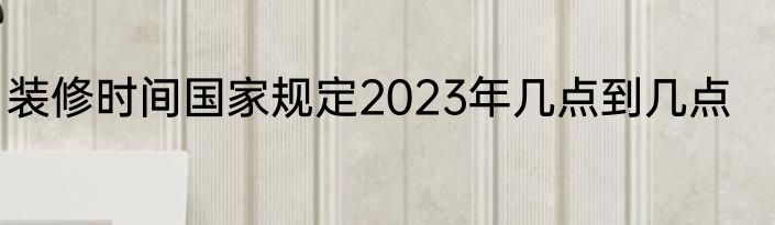 装修时间国家规定2023年几点到几点