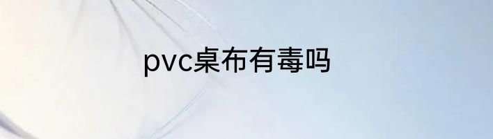 pvc桌布有毒吗