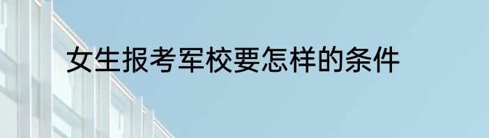 女生报考军校要怎样的条件